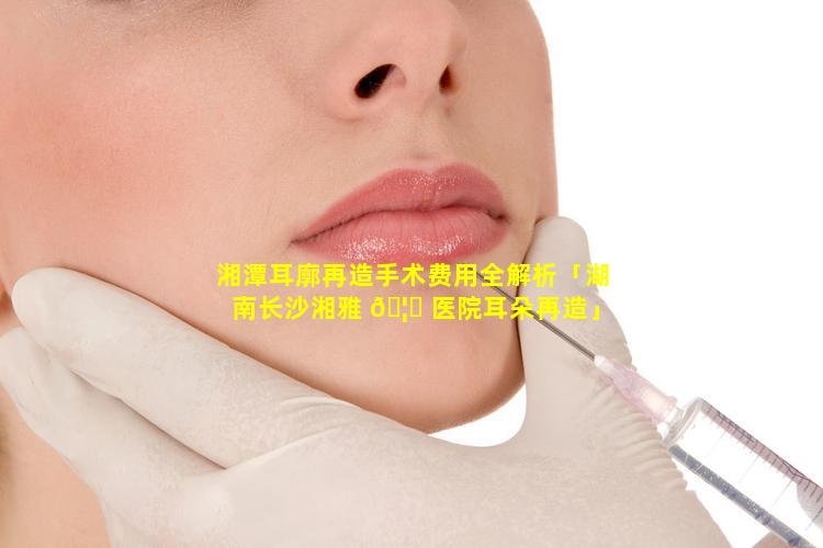 湘潭耳廓再造手术费用全解析「湖南长沙湘雅 🦅 医院耳朵再造」